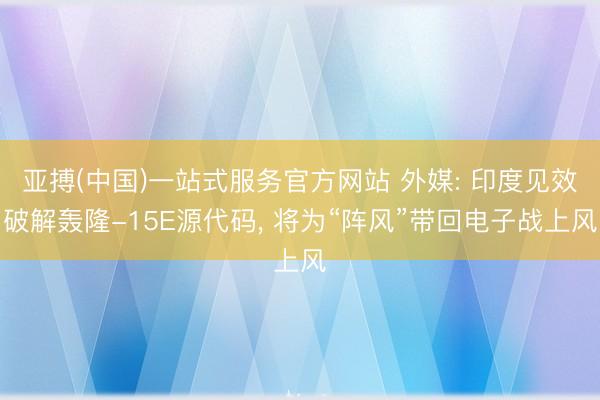 亚搏(中国)一站式服务官方网站 外媒: 印度见效破解轰隆-15E源代码， 将为“阵风”带回电子战上风