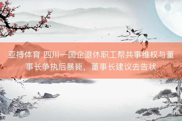 亚搏体育 四川一国企退休职工帮共事维权与董事长争执后暴毙，董事长建议去告状