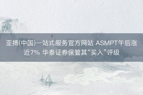 亚搏(中国)一站式服务官方网站 ASMPT午后涨近7% 华泰证券保管其“买入”评级