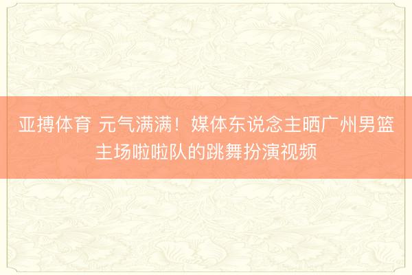 亚搏体育 元气满满！媒体东说念主晒广州男篮主场啦啦队的跳舞扮演视频