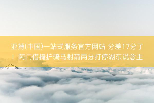 亚搏(中国)一站式服务官方网站 分差17分了！阿门借掩护骑马射箭两分打停湖东说念主