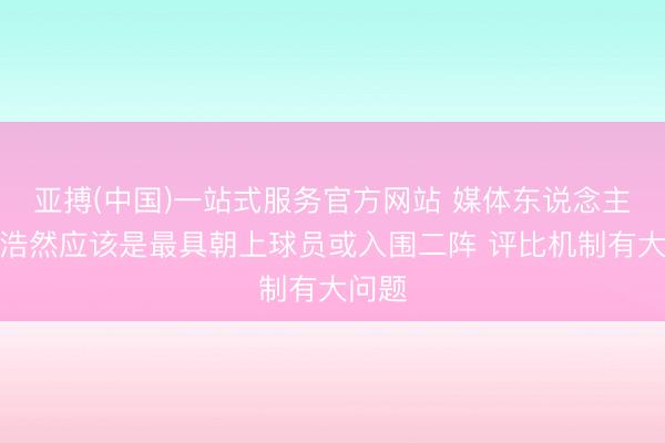 亚搏(中国)一站式服务官方网站 媒体东说念主：王浩然应该是最具朝上球员或入围二阵 评比机制有大问题