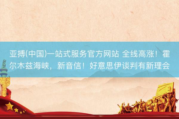 亚搏(中国)一站式服务官方网站 全线高涨！霍尔木兹海峡，新音信！好意思伊谈判有新理会