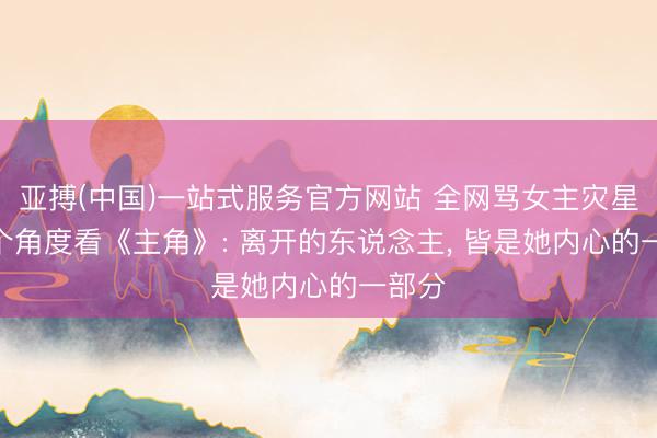 亚搏(中国)一站式服务官方网站 全网骂女主灾星? 换个角度看《主角》: 离开的东说念主， 皆是她内心的一部分