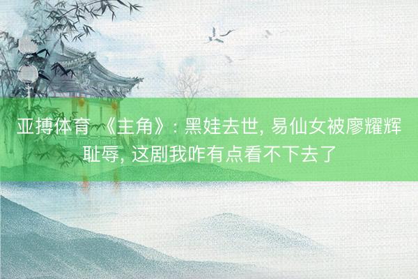 亚搏体育 《主角》: 黑娃去世， 易仙女被廖耀辉耻辱， 这剧我咋有点看不下去了