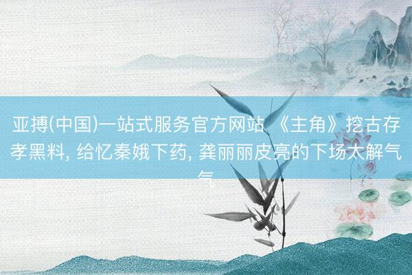 亚搏(中国)一站式服务官方网站 《主角》挖古存孝黑料, 给忆秦娥下药, 龚丽丽皮亮的下场太解气