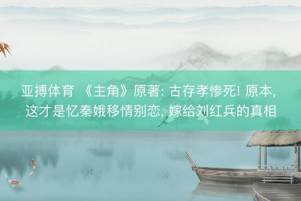 亚搏体育 《主角》原著: 古存孝惨死! 原本， 这才是忆秦娥移情别恋， 嫁给刘红兵的真相