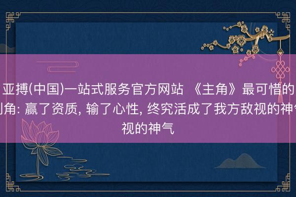亚搏(中国)一站式服务官方网站 《主角》最可惜的副角: 赢了资质， 输了心性， 终究活成了我方敌视的神气