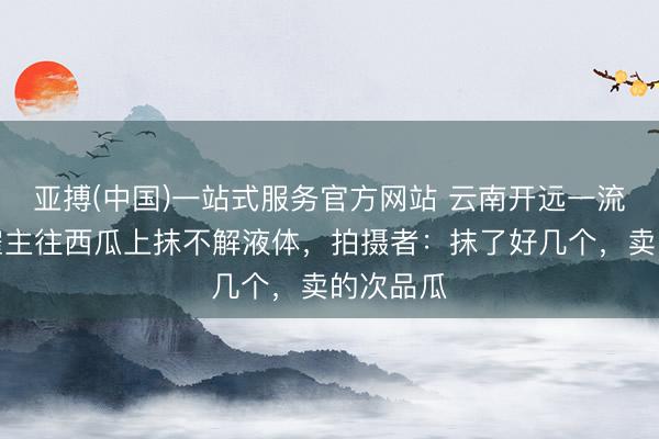 亚搏(中国)一站式服务官方网站 云南开远一流动瓜摊雇主往西瓜上抹不解液体，拍摄者：抹了好几个，卖的次品瓜