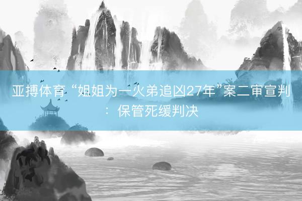亚搏体育 “姐姐为一火弟追凶27年”案二审宣判：保管死缓判决
