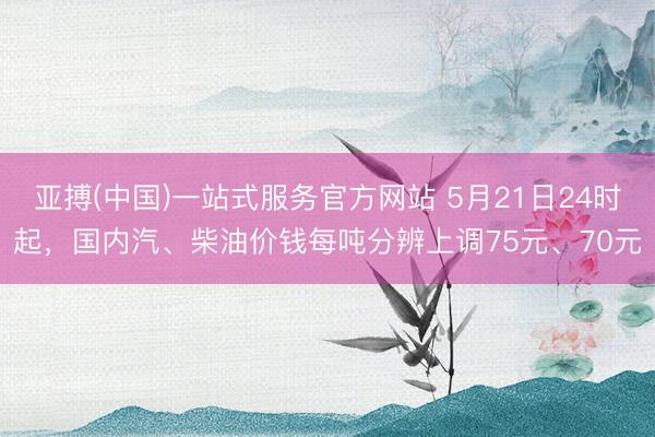 亚搏(中国)一站式服务官方网站 5月21日24时起，国内汽、柴油价钱每吨分辨上调75元、70元