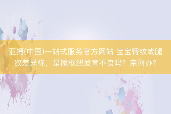 亚搏(中国)一站式服务官方网站 宝宝臀纹或腿纹差异称，是髋枢纽发育不良吗？奈何办？