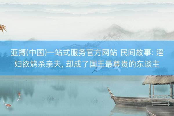 亚搏(中国)一站式服务官方网站 民间故事: 淫妇欲鸩杀亲夫， 却成了国王最尊贵的东谈主