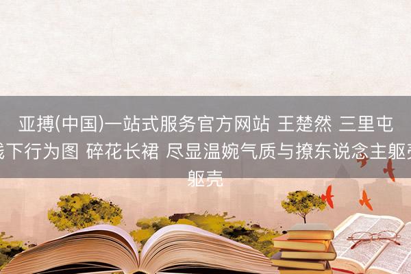 亚搏(中国)一站式服务官方网站 王楚然 三里屯线下行为图 碎花长裙 尽显温婉气质与撩东说念主躯壳