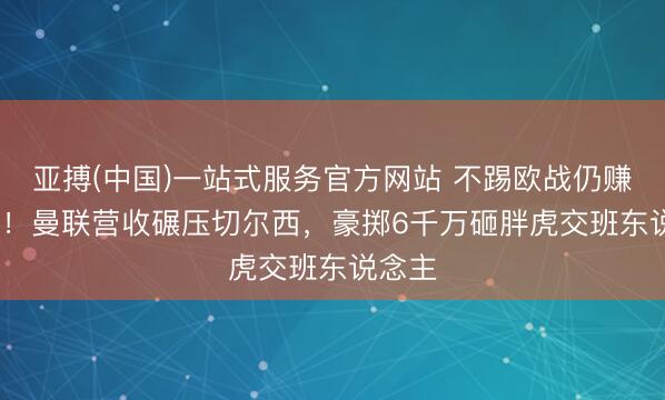亚搏(中国)一站式服务官方网站 不踢欧战仍赚6.6亿！曼联营收碾压切尔西，豪掷6千万砸胖虎交班东说念主