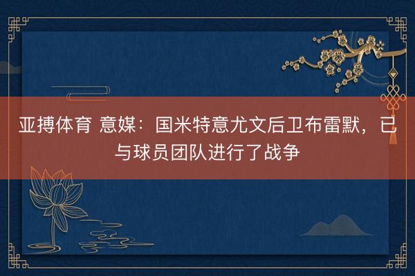 亚搏体育 意媒：国米特意尤文后卫布雷默，已与球员团队进行了战争