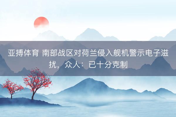 亚搏体育 南部战区对荷兰侵入舰机警示电子滋扰，众人：已十分克制