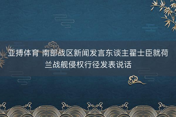 亚搏体育 南部战区新闻发言东谈主翟士臣就荷兰战舰侵权行径发表说话