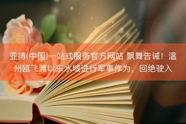 亚搏(中国)一站式服务官方网站 飘舞告诫！温州瓯飞滩以东水域进行军事作为，回绝驶入