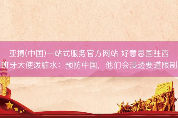 亚搏(中国)一站式服务官方网站 好意思国驻西班牙大使泼脏水：预防中国，他们会浸透要道限制