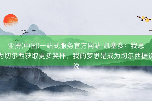 亚搏(中国)一站式服务官方网站 凯塞多：我思为切尔西获取更多奖杯，我的梦思是成为切尔西据说