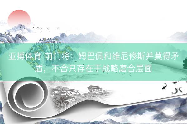 亚搏体育 前门将：姆巴佩和维尼修斯并莫得矛盾，不合只存在于战略磨合层面