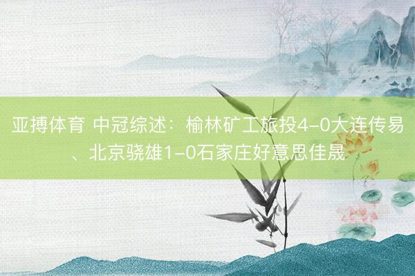 亚搏体育 中冠综述：榆林矿工旅投4-0大连传易、北京骁雄1-0石家庄好意思佳晟