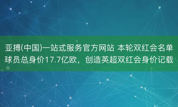 亚搏(中国)一站式服务官方网站 本轮双红会名单球员总身价17.7亿欧，创造英超双红会身价记载