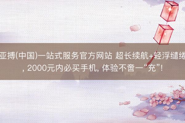亚搏(中国)一站式服务官方网站 超长续航+轻浮缱绻， 2000元内必买手机， 体验不啻一“充”!