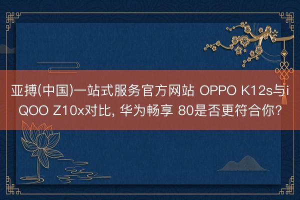 亚搏(中国)一站式服务官方网站 OPPO K12s与iQOO Z10x对比， 华为畅享 80是否更符合你?
