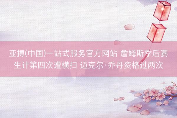 亚搏(中国)一站式服务官方网站 詹姆斯季后赛生计第四次遭横扫 迈克尔·乔丹资格过两次