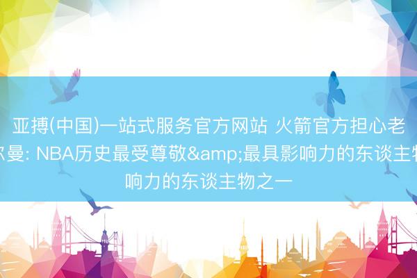 亚搏(中国)一站式服务官方网站 火箭官方担心老阿德尔曼: NBA历史最受尊敬&最具影响力的东谈主物之一