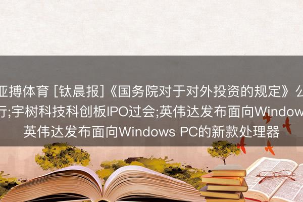 亚搏体育 [钛晨报]《国务院对于对外投资的规定》公布， 自7月1日起执行;宇树科技科创板IPO过会;英伟达发布面向Windows PC的新款处理器