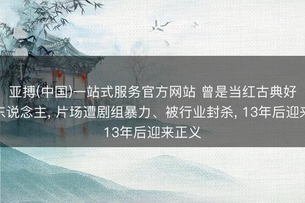 亚搏(中国)一站式服务官方网站 曾是当红古典好意思东说念主， 片场遭剧组暴力、被行业封杀， 13年后迎来正义