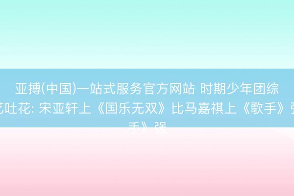亚搏(中国)一站式服务官方网站 时期少年团综艺吐花: 宋亚轩上《国乐无双》比马嘉祺上《歌手》强