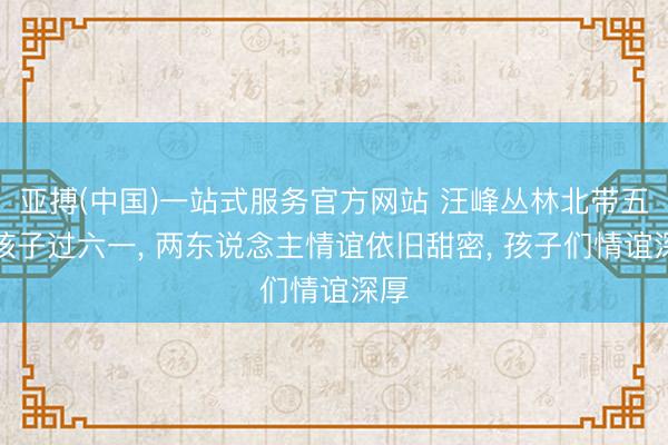亚搏(中国)一站式服务官方网站 汪峰丛林北带五个孩子过六一， 两东说念主情谊依旧甜密， 孩子们情谊深厚