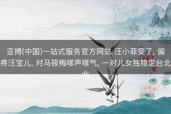 亚搏(中国)一站式服务官方网站 汪小菲变了， 偏疼汪宝儿， 对马筱梅嗲声嗲气， 一对儿女独稳定台北