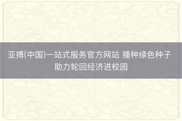 亚搏(中国)一站式服务官方网站 播种绿色种子 助力轮回经济进校园