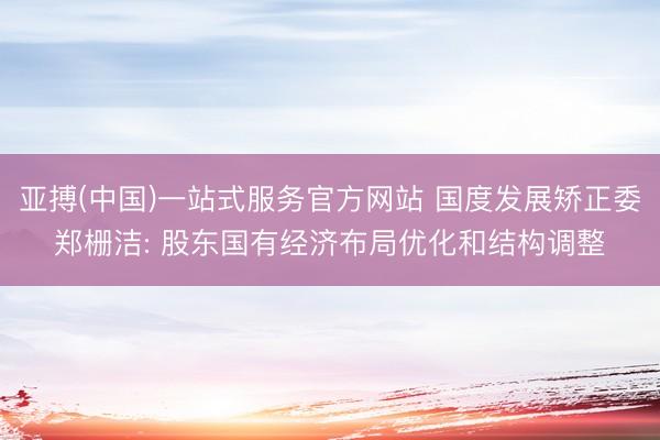 亚搏(中国)一站式服务官方网站 国度发展矫正委郑栅洁: 股东国有经济布局优化和结构调整