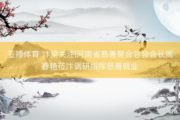 亚搏体育 汴梁关注|河南省慈善聚合总会会长周春艳莅汴调研指挥慈善就业