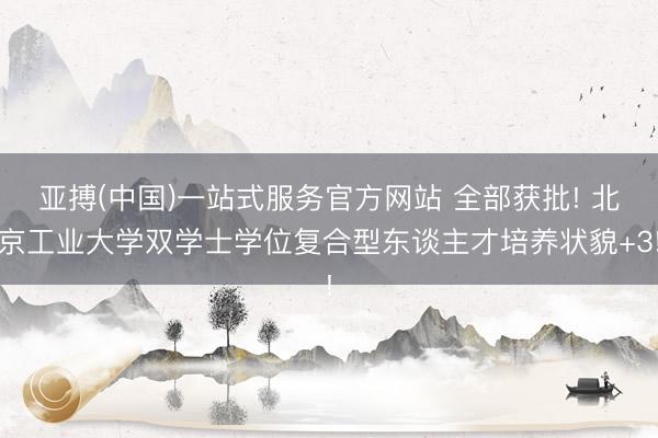 亚搏(中国)一站式服务官方网站 全部获批! 北京工业大学双学士学位复合型东谈主才培养状貌+3!