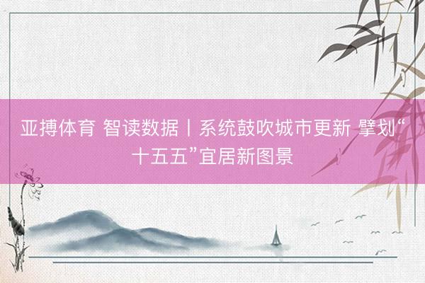 亚搏体育 智读数据丨系统鼓吹城市更新 擘划“十五五”宜居新图景