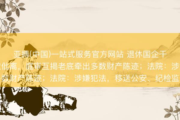 亚搏(中国)一站式服务官方网站 退休国企干部、公职东谈主员告状仳离，庭审互揭老底牵出多数财产陈迹；法院：涉嫌犯法，移送公安、纪检监察