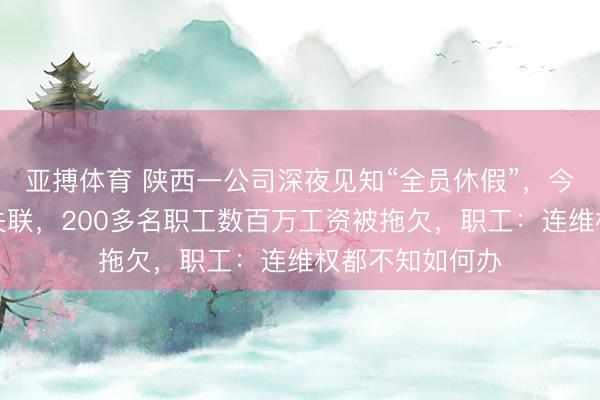 亚搏体育 陕西一公司深夜见知“全员休假”，今夜搬空，辅导失联，200多名职工数百万工资被拖欠，职工：连维权都不知如何办