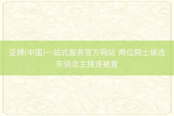 亚搏(中国)一站式服务官方网站 两位院士候选东说念主接连被查