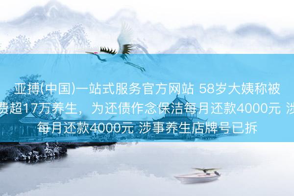 亚搏(中国)一站式服务官方网站 58岁大姨称被伴计诱导借网贷浪费超17万养生，为还债作念保洁每月还款4000元 涉事养生店牌号已拆