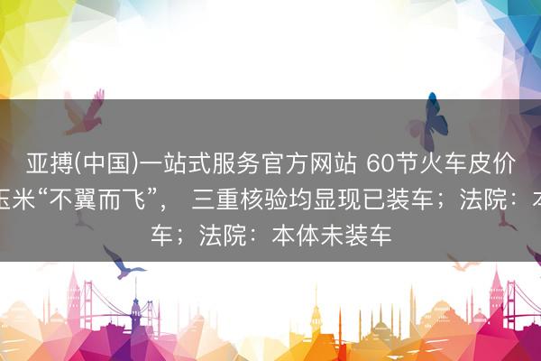 亚搏(中国)一站式服务官方网站 60节火车皮价值千万元玉米“不翼而飞”， 三重核验均显现已装车；法院：本体未装车