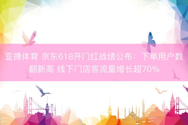 亚搏体育 京东618开门红战绩公布：下单用户数翻新高 线下门店客流量增长超70%