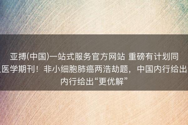 亚搏(中国)一站式服务官方网站 重磅有计划同时登各人医学期刊！非小细胞肺癌两浩劫题，中国内行给出“更优解”