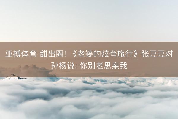 亚搏体育 甜出圈! 《老婆的炫夸旅行》张豆豆对孙杨说: 你别老思亲我